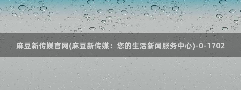 麻豆传媒官网app网址：麻豆新传媒官网(麻豆新传媒：您的生活新闻服务中心)